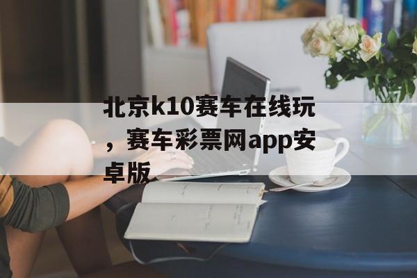 北京k10赛车在线玩，赛车彩票网app安卓版