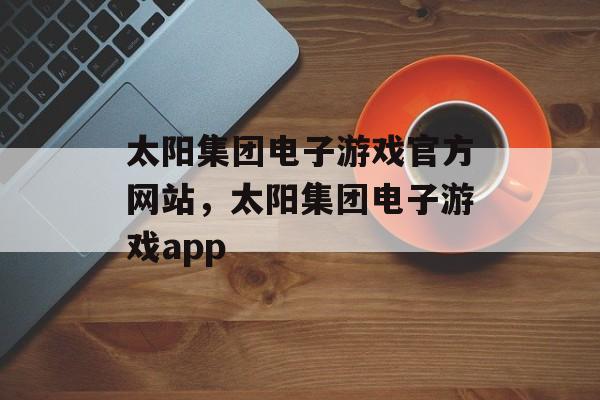 太阳集团电子游戏官方网站，太阳集团电子游戏app